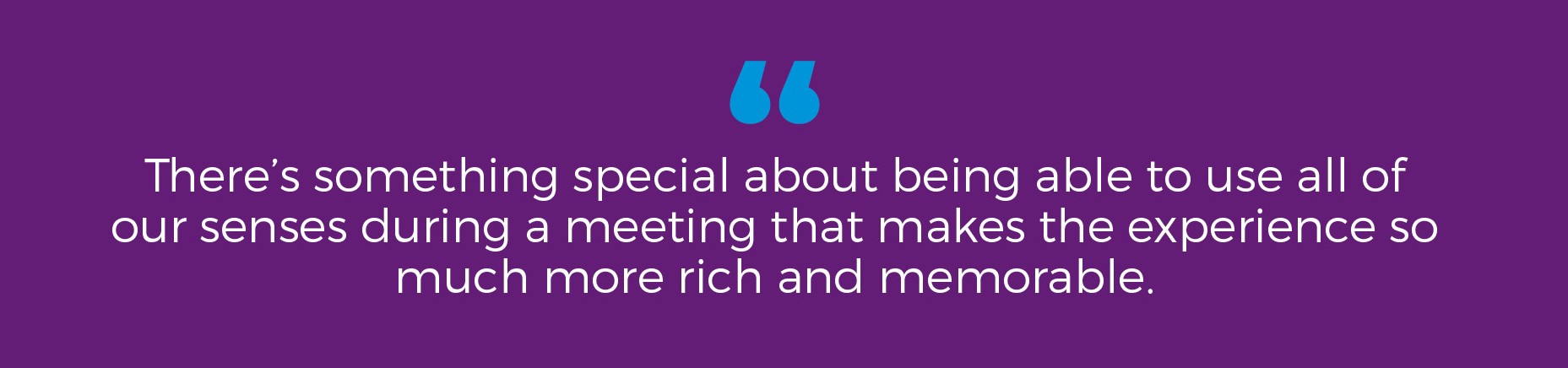 "There's something special about being able to use all of our senses during a meeting that makes the experience so much more rich and memorable."